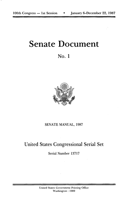 handle is hein.usccsset/usconset13717 and id is 1 raw text is: 


10t  oges  s  eso  Jnay6Dcebr2,18


Senate Document


             No. 1


SENATE MANUAL, 1987


United States Congressional Serial Set

           Serial Number 13717


United States Government Printing Office
      Washington : 1989


100th Congress - Ist Session  0


January 6-December 22, 1987


