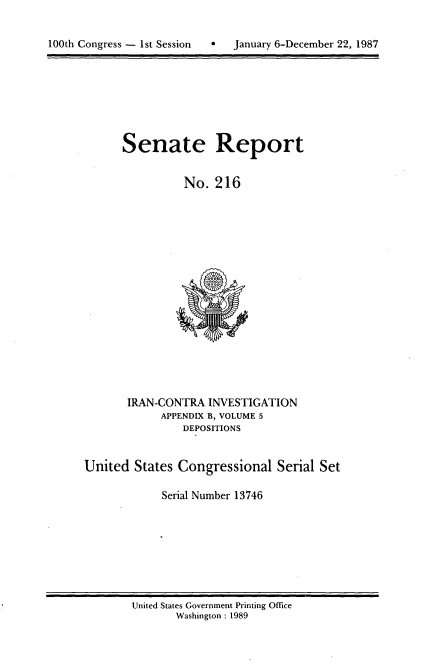 handle is hein.usccsset/usconset13746 and id is 1 raw text is: 



100th Congress - 1st Session       January 6-December 22, 1987


Senate Report


          No. 216


       IRAN-CONTRA INVESTIGATION
             APPENDIX B, VOLUME 5
                DEPOSITIONS


United States Congressional Serial Set

             Serial Number 13746


United States Government Printing Office
       Washington : 1989


100th Congress - Ist Session  0


January 6-December 22, 1987


