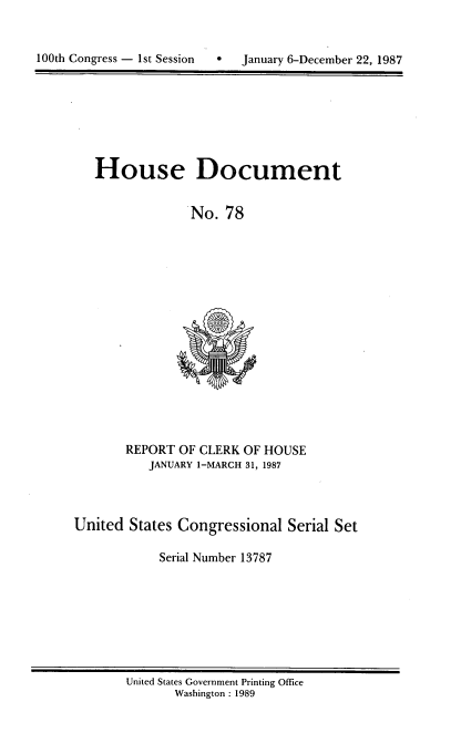 handle is hein.usccsset/usconset13787 and id is 1 raw text is: 



100th Congress - 1st Session      January 6-December 22, 1987


House Document

             No. 78


REPORT OF CLERK OF HOUSE
   JANUARY 1-MARCH 31, 1987


United States Congressional Serial Set

            Serial Number 13787


United States Government Printing Office
       Washington : 1989


100th Congress - Ist Session


January 6-December 22, 1987


