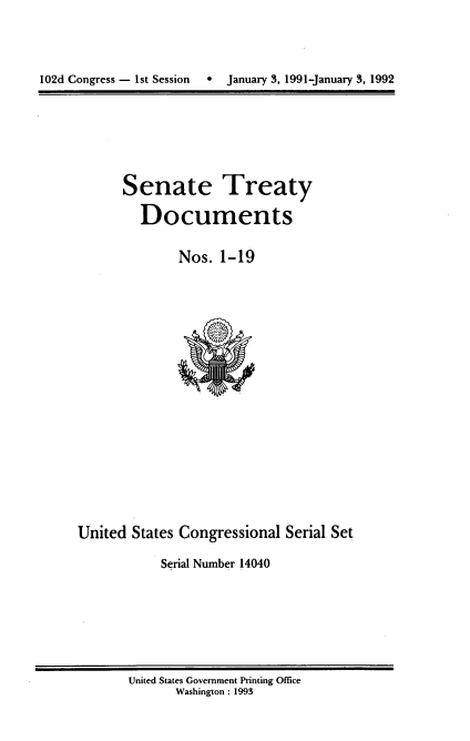 handle is hein.usccsset/usconset14040 and id is 1 raw text is: 


102d Congress - 1st Session   e   January 3, 1991-January 3, 1992


Senate Treaty
  Documents

        Nos. 1-19


United States Congressional Serial Set
           Serial Number 14040


United States Government Printing Office
      Washington : 1993


