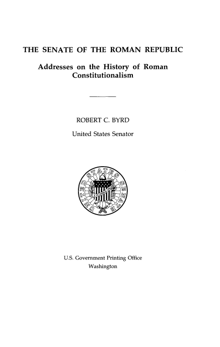 handle is hein.usccsset/usconset14209 and id is 1 raw text is: 





THE SENATE OF THE ROMAN REPUBLIC

    Addresses on the History of Roman
             Constitutionalism





             ROBERT C. BYRD

             United States Senator


U.S. Government Printing Office
       Washington


