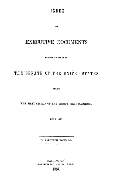 handle is hein.usccsset/usconset20000 and id is 1 raw text is: 


             INDEX




               TO





EXECUTIVE DOCUMENTS




          PRINTED BY ORDER OF


TfE-SENATE OF THE


UNITED STATES


DURING


THE FIRST SESSION OF THE ;tHIRTY-FIRST CONGRESS,




               1849-'50.


IN FOURTEEN VOLUMES.


    WASHINGTOX:
PRINTED BY WM. M. BELT.

        1850.


