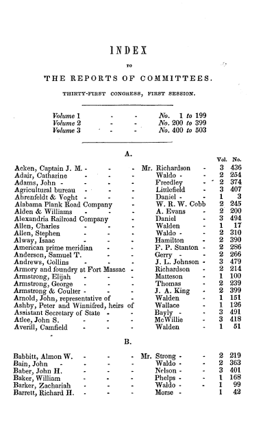 handle is hein.usccsset/usconset20012 and id is 1 raw text is: 





                  INDEX
                      TO
THE REPORTS OF COMMITTEES.


THIRTY-FIRST


Volume 1
Volume 2
Volume 3


Acken, Captain J. M. -
Adair, Catharine   -
Adams, John -
Agricultural bureau -
Ahrenfeldt & Voght -
Alabama Plank Road Company
Alden & Williams   -      -
Alexandria Railroad Company
Allen, Charles
Allen, Stephen
Alway, Isaac
American prime meridian
Anderson, Samuel T.
Andrews, Collins   -
Armory and foundry at Fort Massac
Armstrong, Elijah  -
Armstrong, George  -
Armstrong & Coulter -
Arnold, John, representative of
Ashby, Peter and Winnifred, heirs
Assistant Secretary of State
Atlee, John S.
Averill, Camfield  -


CONGRESS, FIRST SESSION.


             No.   1 to 199
-      -     No. 200 to 399
             No. 400 to 503


- Mr. Richardson    -
-      Waldo -
-      Preedley
-      Littlefield
-      Daniel -
-      W. R. W. Cobb
-      A. Evans
-      Daniel
-      Walden
       Waldo -
       Hamilton
 -     F. P. Stanton -
 -     Gerry-
       J. L. Johnson -
 -     Richardson
 -     Matteson
 -     Thomas
 -     J.A. King
 -     Walden
of     Wallace
       Bayly -
       MeWillie
    -  Walden


Babbitt, Almon W.
Bain, John   -
Baber, John H.
Baker, William
Barker, Zachariah
Barrett, Richard H.


         Mr. Strong-
-            Waldo -
             Nelson -
       -     Phelps -
      -      Waldo -
       -     Morse -


No.
436
254
374
407
  3
245
200
494
17
310
390
286
266
479
214
100
239
399
151
126
491
418
51


     2
     2
     3
  - 1
-    1
     1


