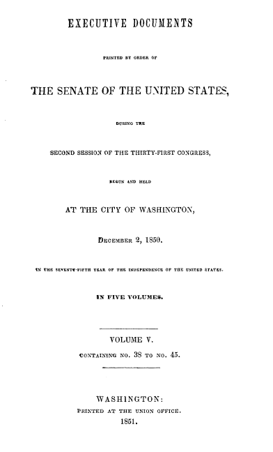 handle is hein.usccsset/usconset20016 and id is 1 raw text is: 

         EXECUTIVE DOCUMENTS



                 PRINTED BY ORDER OF



THE SENATE OF THE U-NITED STATES,



                    DURING TRE



    SECOND SESSION OF THE THIRTY-FIRST CONGRESS,


                  ZE9UN AND HELD


        AT THE CITY OF WASHINGTON,



                DECEMBER 2, 1850.


 t- THE SEVENTf-FIFTH YEAR OF THE INDEPENDENCE OF THE UNITED 9TATES.


               IN FIVE VOLUMES.




                   VOLUME V.

           CONTAINING NO. 3S TO NO. 45.




               WASHINGTON:
           PRINTED AT THE UNION OFFICE.
                     1851.



