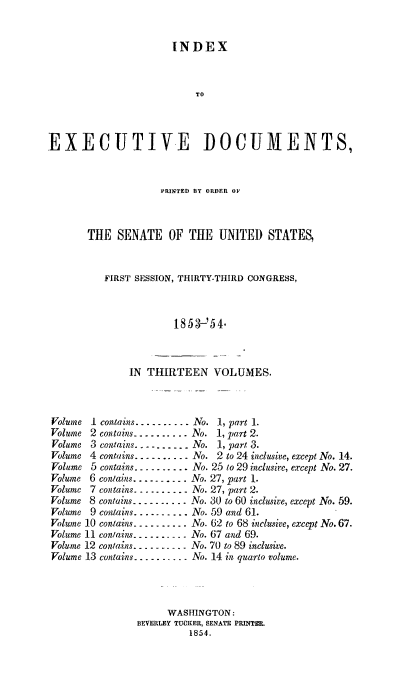 handle is hein.usccsset/usconset20021 and id is 1 raw text is: 


                      INDEX



                           TO



EXECUTIVE DOCUMENTS,


             PRINTED BY ORDER OF



THE SENATE OF THE UNITED STATES,


   FIRST SESSION, THIRTY-THIRD CONGRESS,



                1853-'54.


IN THIRTEEN VOLUMES.


Volume I contain .......... No. 1, part 1.
Volume 2 conta.ns .......... No. 1, part 2.
Volume 3 contains ---------- No. 1, part 3.
Volume 4 contains ---------- No. 2 to 24 inclusive, except No. 14.
Volume 5 contains .......... No. 25 to 29 inclusive, except No. 27.
Volume 6 contains .......... No. 27, part 1.
Volume 7 contains ---------- No. 27, part 2.
Volume 8 contains ---------- No. 30 to 60 inclusive, except No. 59.
Volume 9 contains .......... No. 59 and 61.
Volume 10 contains ---------- No. 62 to 68 inclusive, except No. 67.
Volume 11 contains --------- No. 67 and 69.
Volume 12 contains ---------- No. 70 to 89 inclusive.
Volume 13 contains ---------- No. 14 in quarto volume.



                     WASHINGTON:
               BEVERLEY TUCKER, SENATE PRINTER.
                         1854.


