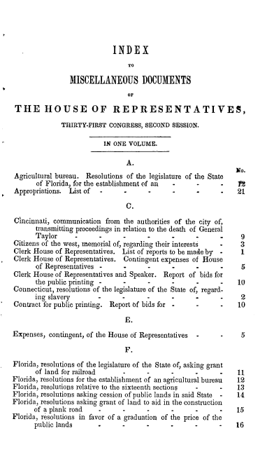 handle is hein.usccsset/usconset20023 and id is 1 raw text is: 




                             INDEX
                                 TO

                MISCELLANEOUS DOCUMENTS
                                 OF

 THE HOUSE OF REPRESENTATIVES,

              THIRTY-FIRST CONGRESS, SECOND SESSION.

                          IN ONE VOLUME.

                                 A.
                                                                No.
 Agricultural bureau. Resolutions of the legislature of the State
       of Florida, for the establishment of an -  -      -
Appropriations. List of                -             -          21

                                 C.
Cincinnati, communication from the authorities of the city of,
       transmitting proceedings in relation to the death of General
       Taylor                   -             -             -    9
Citizens of the west, memorial of, regarding their interests     3
Clerk House of Representatives. List of reports to be made by  1
Clerk House of Representatives. Contingent expenses of House
       of Representatives       .      ..                   .     5
Clerk House of Representatives and Speaker. Report of bids for
       the public printing .    .      ..                       10
Connecticut, resolutions of the legislature of the State of, regard-
       ing slavery              -                           -    2
Contract for public printing. Report tf bids for            -    10

                                E.
Expenses, contingent, of the House of Representatives   -        5

                                F.

Florida, resolutions of the legislature of the State of, asking grant
       of land for railroad                         -           11
Florida, resolutions for the establishment of an agricultural bureau  12
Florida, resolutions relative to the sixteenth sections         13
Florida, resolutions asking cession of public lands in said State  14
Florida, resolutions asking grant of land to aid in the construction
      of a plank road    .      .      .      .     .      .    15
Florida, resolutions in favor of a graduation of the price of the
      public lands                    -             -           16


