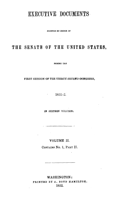 handle is hein.usccsset/usconset20027 and id is 1 raw text is: 


        EXECUTIVE DOCUMENTS



                PRINTED BY ORDER OF




THE   SENATE    OF  THE   UNITED    STATES,



                    DURING THS



      FIRST SESSION OF THE THIRTY-SECOND OONGRESS,



                    1851-2.


IN SIXTEEN VOLUMES.


        VOLUME II.

    CoNTAINs No. 1, PART I.







       WASHINGTON:
PRINTED BY A. BOYD HAMILTON.
           1852.


