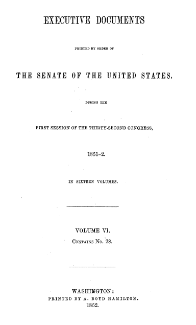 handle is hein.usccsset/usconset20028 and id is 1 raw text is: 


        EXECUTIVE DOCUMENTS



                 PRINTED BY ORDER OF




THE   SENATE    OF  THE   UNITED    STATES,



                    DURING THE



      FIRST SESSION OF THE THIRTY-SECOND CONGRESS,



                    1851-2.


IN SIXTEEN VOLUMES.


VOLUME V].

CONTAINS No. 28.


       WASHINGTON:
PRINTED BY A. BOYD HAMILTON.
           1852.


