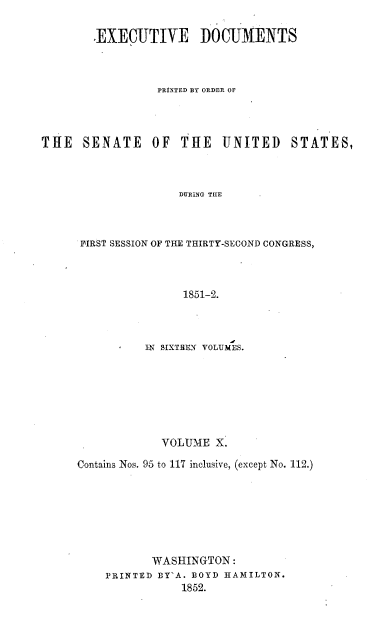handle is hein.usccsset/usconset20029 and id is 1 raw text is: 

        .EXECUTIVE DOCUMENTS



                 PRINTED BY ORDER OF




THE   SENATE     OF  THE   UNITED    STATES,



                     DURING THE



      FIRST SESSION OF THE THIRTY-SECOND CONGRESS,



                     1851-2.


          IN SIXTIREN VOLUMES.







             VOLUME  X.

Contains Nos. 95 to 117 inclusive, (except No. 112.)







           WASHINGTON:
    PRINTED BY'A. BOYD HAMILTON.
                1852.


