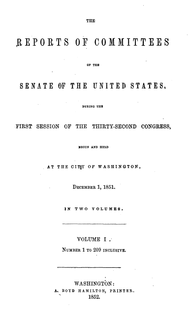 handle is hein.usccsset/usconset20031 and id is 1 raw text is: 

                  THE



,REPORTS OF COMMITTEES


                  OF TH



 SENATE OF THE UNITED STATES


                 DURING THR


FIRST SESSION OF THE THIRTY-SECOND CONGRESS,


                REGUN AND HELD


        AT THE CIT|Y OF WASHINGTON,


               DECEMBER 17 1851.


             IN TWO VOLUMES.


      VOLUME I .

  NUMBER 1 TO 209 INCLUSIVE.





     WASHINGTON:
A. BOYD HAMILTON, PRINTER.
1        185.2.


