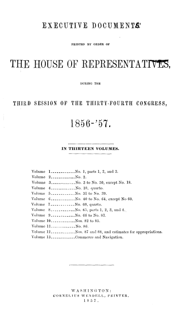 handle is hein.usccsset/usconset20049 and id is 1 raw text is: 






           EXECUTIVE I)OCUMENT&




                      PRINTED BY ORDER OF





THE HOUSE OF REPRESENTATIE,




                         DURING THlE





 THIRD  SESSION   OF  THE  THIRTY-FOURTH CONGRESS,





                     1856-'57.





                  IN THIRTEEN VOLUMES.





       Volume 1------------No. 1, parts 1, 2, and 3.
       Volume 2------------No. 2.
       Volume 3------------No. 3 to No. 30, except No. 18.
       Volume 4------------No. 18, quarto.
       Volume 5------------No. 31 to No. 39.
       Volume 6        ------------No. 40 to No. 64, except No 60.
       Volume 7 ------------No. 60, quarto.
       Volume 8------------No. 65, parts 1, 2, 3, and 4.
       Volume 9------------No. 66 to No. 81.
       Voluime 10 ------------Nos. 82 to 85.
       Volume 11 ------------ No. 86.
       Volume 12 ------------Nos. 87 and 88, and estimates for appropriations.
       Volume 13 ------------Commerce and Navigation.














                      W A S H I N G T 0 N:
               CORNELIUS WENDELL, PRINTER,
                          1857.


