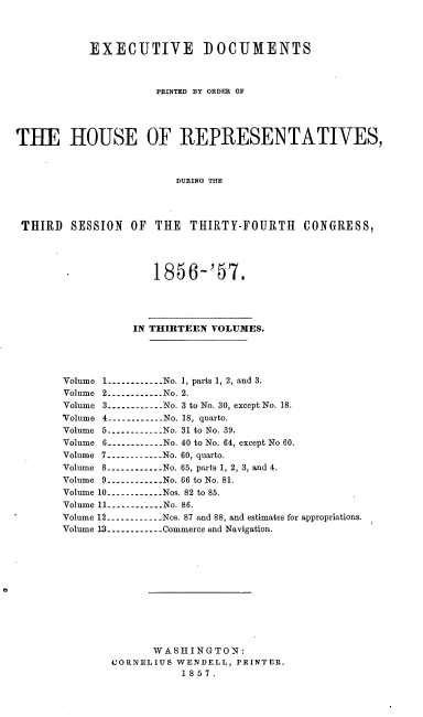handle is hein.usccsset/usconset20050 and id is 1 raw text is: 




           EXECUTIVE DOCUMENTS



                     PRINTED BY ORDER OF




THE HOUSE OF REPRESENTATIVES,



                        DURING THE




 THIRD  SESSION  OF  THE  THIRTY-FOURTH CONGRESS,




           - 185 6-'57.




                  IN THIRTEEN VOLUMES.




       Volume 1.----------  No. 1, parts 1, 2, and 3.
       Volume 2  .----------No. 2.
       Volume 3----------No. 3 to No. 30, except No. 18.
       Volume 4   .----------No. 18, quarto.
       Volume 5 .---------- No. 31 to No. 39.
       Volume 6     .-----------No. 40 to No. 64, except No 60.
       Volume 7 .-----------No. 60, quarto.
       Volume 8      .----------No. 65, parts 1, 2, 3, and 4.
       Volume 9.-----------No. 66 to No. 81.
       Volume 10.----------Nos. 82 to 85.
       Volume 11 -.----.....No. 86.
       Volume 12.----------Nos. 87 and 88, and estimates for appropriations.
       Volume 13.-----------Commerce and Navigation.












                     WASHING  TON:
               CORNELIUS WENDELL, PRINTER.
                         1857.


