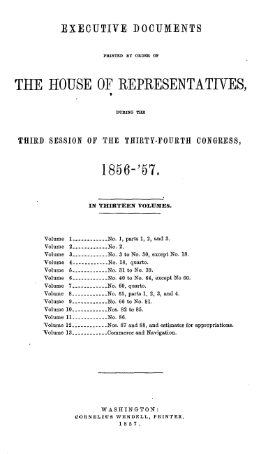 handle is hein.usccsset/usconset20051 and id is 1 raw text is: 



           EXECUTIVE DOCUMENTS



                     PRINTED BY ORDER OF




THE HOUSE OF REPRESENTATIVES,
                       B


                       DURING TI




 THIRD SESSION OF THE THIRTY-FOURTH CONGRESS,



                     185 6-'57.





                  IN THIRTEEN VOLUMES.




       Volume 1 ------------ No. 1, parts 1, 2, and 3.
       Volume 2 ----------- No. 2.
       Volume 3 ------------ No. 3 to No. 30, except No. 18.
       Volume 4 ----------No. 18, quarto.
       Volume 5 ------------ No. 31 to No. 39.
       Volume 6 -----------No. 40 to No. 64, except No 60.
       Volume 7 ----------- No. 60, quarto.
       Volume 8 ------------ No. 65, parts 1, 2, 3, and 4.
       Volume 9 ----------- No. 66 to No. 81.
       Volume 10 ----------- Nos. 82 to 85.
       Volume 11 -----------No. 86.
       Volume 12 ----------- Nos. 87 and 88, and estimates for appropriations.
       -Volume 13 ----------- Commerce and Navigation.











                     WASHINGTON:
               CORNELIUS WENDELL, PRINTER.
                         1857.


