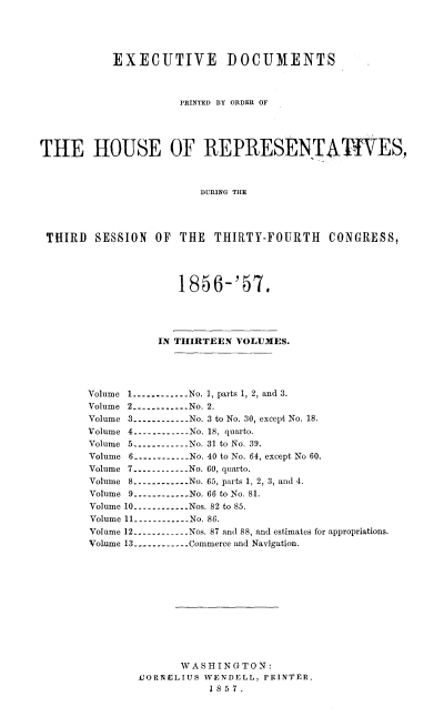 handle is hein.usccsset/usconset20052 and id is 1 raw text is: 




           EXECUTIVE DOCUMENTS



                     PRINTED BY ORDER OF




THE HOUSE OF REPRESENTAP ES,



                        DURING THE




 THIRD SESSION OF THE THIRTY-FOURTH CONGRESS,




                     1856-'57,




                  IN THIRTEEN VOLUMES.




       Volume 1 ------------ No. ], parts 1, 2, and 3.
       Volume 2 ----------- No. 2.
       Volume 3 ----------- No. 3 to No. 30, except No. 18.
       Volume 4 ----------- No. 18, quarto.
       Volume 5 ----------- No. 31 to No. 39.
       Volume 6 ----------No. 40 to No. 64, except No 60.
       Volume 7 ----------- No. 60, quarto.
       Volume 8 ----------- No. 65, parts 1, 2, 3, and 4.
       Volume 9 ---------- No. 66 to No. 81.
       Volume 10 ----------- Nos. 82 to 85.
       Volume 11 ----------N No. 86.
       Volume 12 ----------- Nos. 87 and 88, and cstimates for appropriations.
       Volume 13 ----------- Commerce and Navigation.












                     WASHINGTON:
               .CORNELIUS WENDELL, PRINTER.
                          1857.


