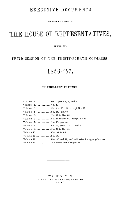 handle is hein.usccsset/usconset20053 and id is 1 raw text is: 


           EXECUTIVE DOCUMENTS



                     PRINTED BY ORDER OF




'THE HOUSE OF REPRESENTKTIVES,



                         DURING THE




 THIRD SESSION OF THE THIRTY-FOURTH CONGRESS,




                     1856-'57.




                  IN THIRTEEN VOLUMES.




       Volume 1 ----------- No. 1, parts 1, 2, and 3.
       Volume 2 ----------- No. 2.
       Volume 3 ----------No. 3 to No. 30, except No. 18.
       Volume 4 -----------No. 18, quarto.
       Volume 5 ----------- No. 31 to No. 39.
       Volume 6 -----------No. 40 to No. 64, except No 60.
       Volume 7 ----------- No. 60, quarto.
       Volume 8 ----------- No. 65, parts 1, 2, 3, and 4.
       Volume 9 ----------No. 66 to No. 81.
       Volume 10 ----------Nos. 82 to 85.
       Volume 11 ----------- No. 86.
       Volume 12 ----------Nos. 87 and 88, and estimates for appropriations.
       Volume 13 ----------- Commerce and Navigation.












                     WASHINGTON:
               CORNELIUS WENDELL, PRINTER.
                          1857.


