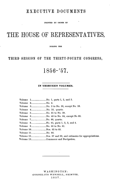 handle is hein.usccsset/usconset20055 and id is 1 raw text is: 



           EXECUTIVE DOCUMENTS



                     PRINTED BY ORDER OF




THE HOUSE OF REPRESENTATIVES,



                        DURING THE




 THIRD SESSION OF THE THIRTY-FOURTH CONGRESS,




                     1856-'57.




                  IN THIRTEEN VOLUMES.




       Volume 1 ------------ No. 1, parts 1, 2, and 3.
       Volume 2 ----------- No. 2.
       Volume 3 -----------No. 3 to No. 30, except No. 18.
       Volume 4 -----------No. 18, quarto.
       Volume 5 -----------No. 31 to No. 39.
       Volume 6 -----------No. 40 to No. 64, except No 60.
       Volume 7 ------------ No. 60, quarto.
       Volume 8 ------------ No. 65, parts 1, 2, 3, and 4.
       Volume 9 -----------No. 66 to No. 81.
       Volume 10 ----------- Nos. 82 to 85.
       Volume 11 -----------No. 86.
       Volume 12 -----------Nos. 87 and 88, and estimates for appropriations.
       Volume 13 ------------ Commerce and Navigation.












                     WASHINGTON:
               CORNELIUS WENDELL, PRINTER.
                         1857.



