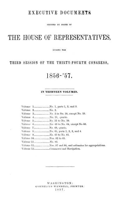 handle is hein.usccsset/usconset20056 and id is 1 raw text is: 



           EXECUTIVE DOCUMENTS



                     PRINTED BY ORDER OF




THE HOUSE OF REPRESENTATIVES,



                         DURING TIE




 THIRD  SESSION   OF THE   THIRTY-FOURTH    CONGRESS,




                     1856-'57.




                  IN THIRTEEN VOLUMES.





       Volume 1 ------------ No. 1, parts 1, 2, and 3.
       Volume 2 ----------- No. 2.

       Volume 3 ----------- No. 3 to No. 30, except No. 18.
       Volume 4 ----------- No. 18, quarto.
       Volume 3 ----------- No. 31 to No. 39.
       Volume 6 ----------No. 40 to No. 64, except No 60.
       Volume 7 ----------- No. 60, quarto.
       Volume 8 ------------No. 65, parts 1, 2, 3, and 4.
       Volume 9 -----------No. 66 to No. 81.
       Volume 10 ------------ Nos. 82 to 85.
       Volume 11 ----------- No. 86.
       Volume 12 ----------- Nos. 87 and 88, and estimates for appropriations.
       'Volume 13 ----------- Commerce and Navigation.












                     W A S 11I N G T 0 N:
               CuORNELIUS WENDELL, PRINTER.
                          1857.


