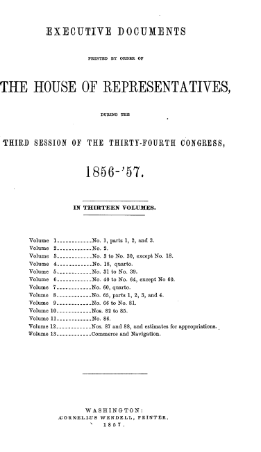 handle is hein.usccsset/usconset20057 and id is 1 raw text is: 



           EXECUTIVE DOCUMENTS



                     PRINTED BY ORDER OF




THE HOUSE OF REPRESENTATIVES,



                        DURING THE




 'THIRD SESSION OF THE THIRTY-FOURTH CONGRESS,



                     1856-'57.





                  IN THIRTEEN VOLUMES.




       Volume -----------No. 1, parts 1, 2, and 3.
       Volume 2 ------------ No. 2.
       Volume 3 ----------- No. 3 to No. 30, except No. 18.
       Volume 4 ----------No. 18, quarto.
       Volume 5 ------------ No. 31 to No. 39.
       Volume 6 -----------No. 40 to No. 64, except No 60.
       Volume 7 ----------- No. 60, quarto.
       Volume 8 ------------ No. 65, parts 1, 2, 3, and 4.
       Volume 9 ------------ No. 66 to No. 81.
       Volume 10 ----------- Nos. 82 to 85.
       Volume 11 -----------No. 86.
       Volume 12 ------------ Nos. 87 and 88, and estimates for appropriations..
       Volume 13 -----------Commerce and Navigation.












                    WASHINGTON:
              .UORNELIUS WENDELL, PRINTER.
                      1  1857.


