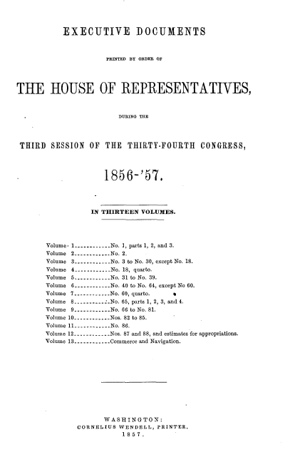 handle is hein.usccsset/usconset20058 and id is 1 raw text is: 



           EXECUTIVE DOCUMENTS



                     pEINTED BY ORDER OF




THE HOUSE OF REPRESENTATIVES,



                        DURING THE




 THIRD SESSION OF THE THIRTY-FOURTH CONGRESS,




                     1856-'57.




                  IN THIRTEEN VOLUMES.




       Volume. 1 ----------- No. I, parts 1, 2, and 3.
       Volume 2 -----------No. 2.
       Volume 3 ----------No. 3 to No. 30, except No. 18.
       Volume 4 -----------No. 18, quarto.
       Volume 5    .----------- No. 31 to No. 39.
       Volume 6 ----------No. 40 to No. 64, except No 60.
       Volume 7 ----------No. 60, quarto.
       Volume 8 ---------- .No. 65, parts 1, 2, 3, and 4.
       Volume 9 ------------ No. 66 to No. 81.
       Volume 10 ----------- Nos. 82 to 85.
       Volume 11 ----------- No. 86.
       Volume 12 ------------ Nos. 87 and 88, and estimates for appropriations.
       Volume 13 ----------- Commerce and Navigation.











                     WASHINGTON:
              CORNELIUS WENDELL, PRINTER.
                         1857.


