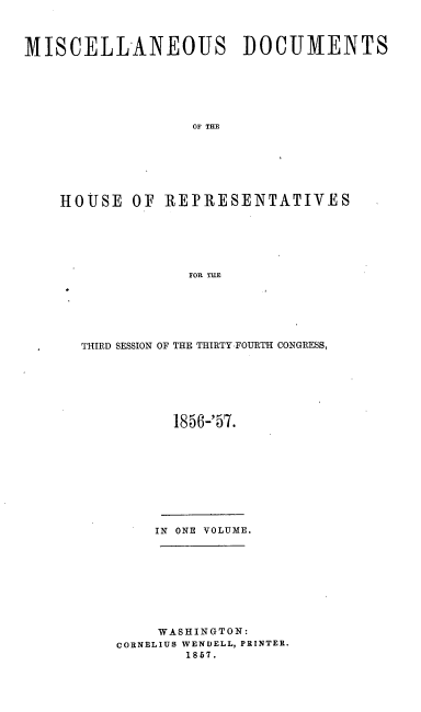 handle is hein.usccsset/usconset20059 and id is 1 raw text is: 



MISCELLANEOUS DOCUMENTS






                  OF THE







    HOUSE OF REPRESENTATIVES






                  FOR TlE


THIRD SESSION OF THE THIRTY-FOURTH CONGRESS,






          1856-'57.











        IN ONE VOLUME.









        WASHINGTON:
    CORNELIUS WENDELL, PRINTER.
           1867.


