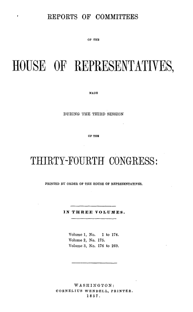 handle is hein.usccsset/usconset20060 and id is 1 raw text is: 


          REPORTS OF COMMITTEES




                     OF THE






HOUSE   OF REPRESENTATIVES,




                      MADE


         DURING THE THIRD SESSION




                OF THE





THIRTY-FOURTH CONGRESS:


PRINTED BY ORDER OF THE HOUSE OF REPRESENTATIVES.





     IN THREE VOLUMES.




       Volume 1, No.  1 to 174.
       Volume 2, No. 175.
       Volume 3, No. 176 to 269.








       WASHINGTON:
   CORNELIUS WENDELL, PRINTER.
            1857.


