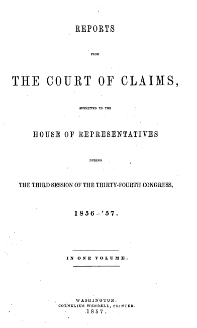 handle is hein.usccsset/usconset20063 and id is 1 raw text is: 




               REPORTS



                  FROM




THE COURT OF CLAIMS,


              SUBMETTED TO THE




   HOUSE OF REPRESENTATIVES



                DURING




THE THIRD SESSION OF THE THIRTY-FOURTH CONGRESS,


1856-'57.


  IN ONE VOLUME.







    WASHIINGTON:
CORNELIUS WENDELL, PRINTER.
      .18 5 7.


