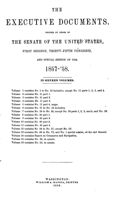 handle is hein.usccsset/usconset20067 and id is 1 raw text is: 

                            THE



EXECUTIVE DOCUMENTS,


                        PRINTED BY ORDR OF


    THE SENATE OF THE UNITEDS-'STA TES,


          FIRST SESSION, THIRTY-FIFTH 'ONGRESS,


                   AND SPECIAL SESSION OF 1858.


                         1857-'58.


                     IN SIXTEEN VOLUMES.


   Volume 1 contains No. 1 to No. 16 inclusive, except No. 11 parts 1, 2, 3, and 4.
   Volume 2 contains No. 11 part 1.
   Volume 3 contains No. 11 part 2.
   Volume 4 contains No. 11 part 3.
   Volume 5 contains No. 11 part 4, maps.
   Volume 6 contains No. 17 to No. 19 inclusive.
   Volume 7 contains No. 20 to No. 35, except No. 30 parts 1, 2, 3, and 4, and No. 33.
   Volume 8 contains No. 30 part 1.
   .Volume 9 contains No. 30 part 2.
   Volume 10 contains No. 30 part 3.
   Volume 11 contains No. 30 part 4.
   Volume 12 contains No. 36 to No. 57, except No. 53.
   Volume 13 contains No. 58 to No. 73, and No. 1 special sesion, at the end thereof.
   Volume 14 contains Report on Commerce and Navigation.
   Volume 15 contains No. 33, in quarto.
   Volume 16 contains No. 53, in quarto.











                        WASHINGTON:
                  WILLIAM A. HARRIS, PRINTER
                             1858.


