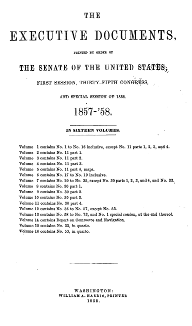 handle is hein.usccsset/usconset20069 and id is 1 raw text is: 


                             THE




EXECUTIVE DOCUMENTS,


                         PRINTED BY ORDER OF



    THE SENATE OF THE UNITED STAT918


          FIRST SESSION, THIRTY-FIFTH CON~i SS,


                   AND SPECIAL SESSION OF 1858.



                         1857-'58.


                      IN SIXTEEN VOLUMES.


    Volume 1 contains No. 1 to No. 16 inclusive, except No. 11 parts 1, 2, 3, and 4.
    Volume 2 contains No. 11 part 1.
    Volume 3 contains No. 11 part 2.
    Volume 4 contains No. 11 part 3.
    Volume 5 contains No. 11 part 4, maps.
    Volume 6 contains No. 17 to No. 19 inclusive.
    Volume 7 contains No. 20 to No. 35, except No. 30 parts 1, 2, 3, and 4, and No. 33.
    Volume 8 contains No. 30 part 1.
    Volume 9 contains No. 30 part 2.
    -Volume 10 contains No. 30 part 3.
    Volume 11 contains No. 30 part 4.
    Volume 12 contains No. 36 to No. 57, except No. 53.
    Volume 13 contains No. 58 to No. 73, and No. 1 special session, at the end thereof.
    Volume 14 contains Report on Commerce and Navigation.
    Volume 15 contains No. 33, in quarto.
    Volume 16 contains No. 53, in quarto.












                         WASHINGTON:
                   WILLIAM A. HARRIS, PRINTER
                              1858.


