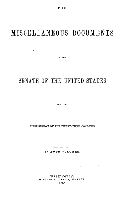 handle is hein.usccsset/usconset20070 and id is 1 raw text is: 

THE


MISCELLANEOUS DOCUMENTS







                   OF THE








   SENATE OF THE UNITED STATES







                  FOR THE


FIRST SESSION OF THE THIRTY-FIFTH CONGRESS.








      IN FOUR VOLUMES.








        WASHINGTON:
    WILLIAM A. HARRIS, PRINTREI.
           1858.


