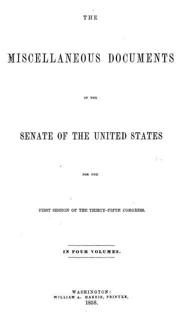 handle is hein.usccsset/usconset20071 and id is 1 raw text is: 


THE


MISCELLANEOUS DOCUMENTS















   SENATE   OF THE   UNITED  STATES






                  FOR THE


FIRST SESSION OF THE THIRTY-FIFTH CONGRESS.








      IN FOUR VOLUMES.







        WASHINGTON:
    WILLIAM A. HARRIS, PRINTER.
           1858.


