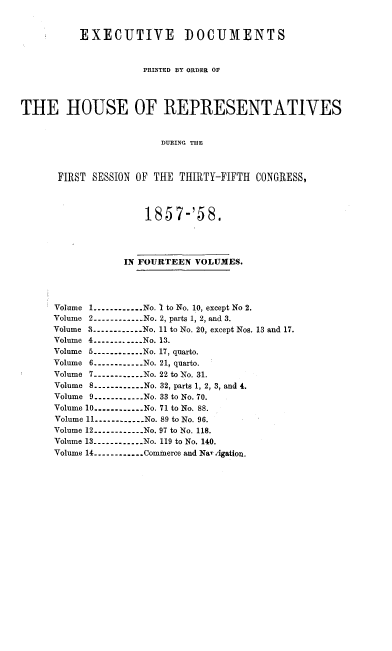 handle is hein.usccsset/usconset20073 and id is 1 raw text is: 


          EXECUTIVE DOCUMENTS


                     PRINTED BY ORDER OF



THE HOUSE OF REPRESENTATIVES


                        DURING THE



      FIRST SESSION OF THE THIRTY-FIFTH CONGRESS,



                     1857-'58.




                  IN FOURTEEN VOLUMES.




      Volume 1 ----------- No. I to No. 10, except No 2.
      Volume 2 ----------- No. 2, parts 1, 2, and 3.
      Volume 3 ----------- No. 11 to No. 20, except Nos. 13 and 17.
      Volume 4 ----------- No. 13.
      Volume 5 ----------- No. 17, quarto.
      Volume 6 ----------- No. 21, quarto.
      Volume 7 ----------- No. 22 to No. 31.
      Volume 8 ----------- No. 32, parts 1, 2, 3, and 4.
      Volume 9 ----------- No. 33 to No. 70.
      Volume 10 ----------- No. 71 to No. 88.
      Volume 11 ......----- No. 89 to No. 96.
      Volume 12 ----------- No. 97 to No. 118.
      Volume 13 ----------- No. 119 to No. 140.
      Volume 14 ----------- Commerce and NaT Agation.


