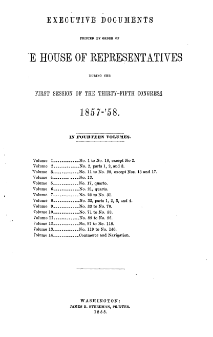 handle is hein.usccsset/usconset20075 and id is 1 raw text is: 


      EXECUTIVE DOCUMENTS


                  PRINTED BY ORDER OF



I HOUSE OF REPRESENTATIVES


                     DURING THE



  FIRST  SESSION OF THE THIRTY-FIFTH  CONGRESS



                  185 7-'58.




              IN FOURTEEN VOLUMES.




  Volume 1 ............ No. 1 to No. 10, except No 2.
  Volume 2 ----------- No. 2, parts 1, 2, and 3.
  'Volume 3 ----------- No. 11 to No. 20, except Nos. 13 and 17.
  Volume 4 ----------- No. 13.
  Volume 5 ----------- No. 17, quarto.
  Volume 6 ----------- No. 21, quarto.
  Volume 7 ----------- No. 22 to No. 31.
  Volume 8 ------------ No. 32, parts 1, 2, 3, and 4.
  Volume 9 ------------ No. 33 to No. 70.
  Volume 10 ............ No. 71 to No. 88.
  Volume 11 ------------ No. 89 to No. 96.
  Volume 12 ----------- No. 97 to No. 118.
  Volume 13 ----------- No. 119 to No. 140.
  (olume 14 ----------- Commerce and Navigation.













                  WASHINGTON:
              JAMES B. STEEDMAN, PRINTER.
                       1858.


