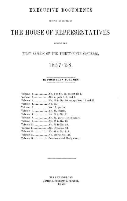 handle is hein.usccsset/usconset20078 and id is 1 raw text is: 


           EXECUTIVE         DOCUMENTS



                      PRINTrED BY ORDER OF




THE HOUSE OF REPRESENTATIVES


                         DURING TIlE



       FIRST SESSION OF TtlE THIRTY-FIFTH CONGIXE1-S,


                185 7-'58,




            IN FOURTEEN VOLUMES.




Volume 1 ----------- No. 1 to No. 10, except No 2.
Volume 2 ----------No. 2, parts 1, 2, and 3.
Volume 3 ----------- No. 11 to No. 20, except Nos. 13 and 17.
Volume 4 ----------- No. 13.
Volume 5 ------------ No. 17, quarto.
Volume 6 ----------No. 21, quarto.
Volume 7 ----------No. 22 to No. 31.
Volume 8 ----------No. 32, paits 1, 2, 3, and 4.
Volume 9 ----------- No. 33 to No. 70.
Volume 10 ----------- No. 71 to No. 88.
Volume 11 ----------- No. 89 to No. 96.
Volume 12 ----------- No. 97 to No. 118.
Volume 13 ----------- No. 119 to No. 140.
Volume 14 ----------- Commerce and Navigation.














                WASHINGTON:
             JAMES B. STEEDMAN, PRINTER.
                     18 58.


