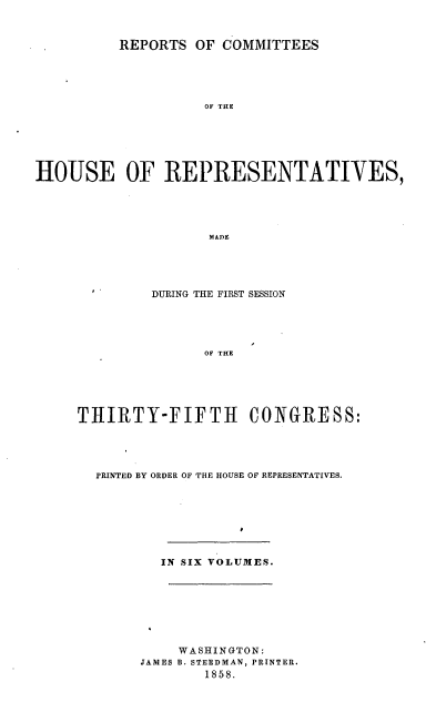 handle is hein.usccsset/usconset20085 and id is 1 raw text is: 


          REPORTS OF COMMITTEES





                    OF THE






HOUSE OF REPRESENTATIVES,





                    MADE


         DURING THE FIRST SESSION





               OF THE






THIRTY-FIFTH CONGRESS:


PRINTED BY ORDER OF THE HOUSE OF REPRESENTATIVES.








        IN SIX VOLUMES.








          WASHINGTON:
     JAMES B. STEEDMAN, PRINTER.
             1858.


