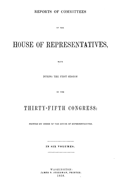 handle is hein.usccsset/usconset20086 and id is 1 raw text is: 



          REPORTS  OF COMMITTEES





                    OH THE






HOUSE OF REPRESENTATIVES,





                    MADE


         DURING THE FIRST SESSION





               OF THE






THIRTY-FIFTH CONGRESS:


PRINTED BY ORDER OF THE HOUSE OF REPRESENTATIVES.








        IN SIX VOLUMES.








          WASHINGTON:
     JAMES B. STEEDMAN, PRINTER.
             1858.


