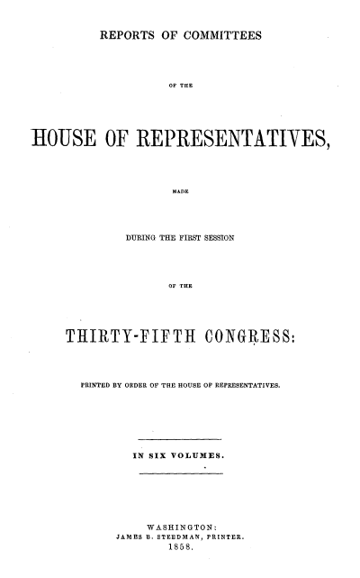 handle is hein.usccsset/usconset20087 and id is 1 raw text is: 


          REPORTS OF COMMITTEES





                    OF THE






hOUSE OF REPRESENTATIVES,





                    MADE


         DURING THE FIRST SESSION





               OF THE





THIRTY-FIFTH CONGRESS:


PRINTED BY ORDER OF THE HOUSE OF REPRESENTATIVES.







       IN SIX VOLUMES.








         WASHINGTON:
     JAMES B. STEEDMAN, PRINTER.
             1858.


