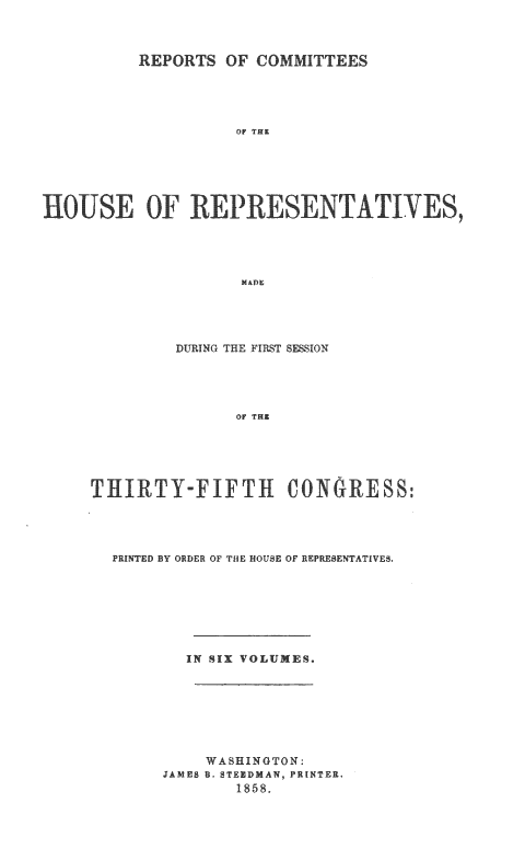 handle is hein.usccsset/usconset20088 and id is 1 raw text is: 



          REPORTS OF COMMITTEES





                    OF THE






HOUSE OF RE PRESENTATIVES,




                     MAD4


         DURING THE FIRST SESSION





               OF THE






THIRTY-FIFTI CONGRESS:


PRINTED BY ORDER OF THIE HOUSE OF REPRESENTATIVES.








        IN SIX VOLUMES.








          WASHINGTON:
     JAMES B. STENDMAN, PRINTER.
             1858.


