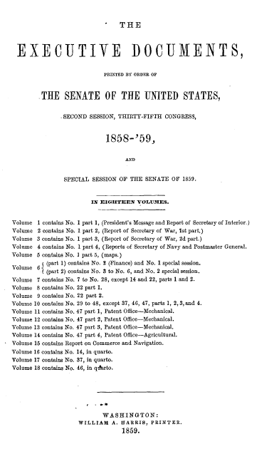 handle is hein.usccsset/usconset20092 and id is 1 raw text is: 


                                THE



  EXECUTIVE DOCUMENTS,


                           PRINTED BY ORDER OF


        .THE SENATE OF THE UNITED STATES,


               SECOND SESSION, THIRTY-FIFTH CONGRESS,


                            1858-'59,


                                  AND


                SPECIAL SESSION OF THE SENATE OF 1859.


                        IN EIGHTEEN VOLUMIES.


Volume 1 contains No. 1 part 1, (President's Message and Report of Secretary of Interior.)
Volume 2 contains No. 1 part 2, (Report of Secretary of War, 1st part.)
Volume 3 contains No. 1 part 3, (Report of Secretary of War, 2d part.)
Volume 4 contains No. 1 part 4, (Reports of Secretary of Navy and Postmaster General.
Volume 5 contains No. I part 5, (maps.)
         V (part 1) contains No. 2 (Finance) and No. 1 special session.
Volume 6 (part 2) contains No. 3 to No. 6, and No. 2 special session.
Volume 7 contains No. 7 to No. 28, except 14 and 22, parts 1 and 2.
Volume 8 contains No. 22 part 1.
Volume 9 contains No. 22 part 2.
Volume 10 contains No. 29 to 48, except 37, 46, 47, parts 1, 2, 3, and 4.
Volume 11 contains No. 47 part 1, Patent Office-Mechanical.
Volume 12 contains No. 47 part 2, Patent Office-Mechanical.
Volume 13 contains No. 47 part 3, Patent Office-Mechanical.
Volume 14 contains No. 47 part 4, Patent Office-Agricultural.
Volume 15 contains Report on Commerce and Navigation.
Volume 16 contains No. 14, in quarto.
Volume 17 contains No. 37, in quarto.
Volume 18 contains No. 46, in qtfarto.






                           WASHINGTON:
                    WILLIAM A. HARRIS, PRINTER.
                                 1859.


