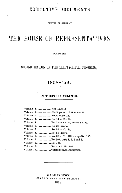 handle is hein.usccsset/usconset20093 and id is 1 raw text is: 


           EXECUTIVE DOCUMENTS




                      PRINTED BY ORDER OF





THE HOUSE OF REPRESENTATIVES




                         DURING THE




       SECOND SESSION OF THE THIRTY-FIFTH CONGRESS,


             1858-'59.




         IN THIRTEEN VOLUMES.




Volume 1 ----------- Nos. 1 and 3.
Volume 2 ----------- No. 2, parts 1, 2, 3, 4, and 5.
Volume 3 ----------- No. 4 to No. 13.
Volume 4 ----------- No. 14 to No. 22.
Volume 5 ----------- No. 23 to No. 49, except No. 33.
Volume 6 ----- ------ No. 33, quarto.
Volume 7 ----------- No. 50 to No. 84.
Volume 8 ----------- No. 85, quarto.
Volume 9 ----------- No. 86 to No. 108, except No. 105.
Volume 10 ----------No. 105, parts 1, 2, 3 and 4.
Volume 11 ----------- No. 109.
Volume 12 ----------- No. 110 to No. 114.
Volume 13 ----------- Commerce and Navigation.








             WASHINGTON:
       JAMES B. STEEDMAN, PRINTER.
                 1859.


