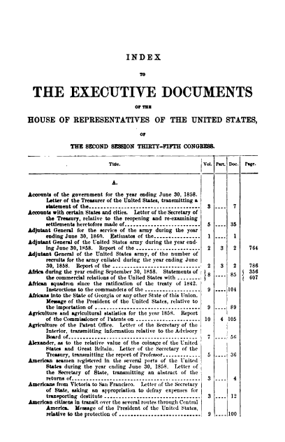 handle is hein.usccsset/usconset20094 and id is 1 raw text is: 







                                   INDEX

                                        TO


  THE EXECUTIVE DOCUMENTS

                                      OF THU

HOUSE OF REPRESENTATIVES OF THE UNITED STATES,

                                        OF

               THE SECOND SESSION THIRTY-FIFTH CONGRESS.

                             Tite.                            Vol. Part Dec. Page.


                             A.

Accounts of the government for the year ending June 30, 1858.
       Letter of the Treasurer of the United States, transmitting a
       statement of the ------------------------------------   3----  7
Accounts with certain States and cities. Letter of the Secretary of
       the Treasury, relative to the reopening and re-examining
       settlements heretofore made of ------------------------- 5 ---- 35
Adjutant General for the service of the army during the year
      ending June 30, 1860. Estimates of the ---------------- 1       1
Adjutant General of the United States army during the year end-
       Ing June 30, 1858. Report of the ---------------------- 2    3    2    764
Adjutant General of the United States army, of the number of
       recruits for the army enlisted during the year ending June
       30, 1858. Report of the ---------------------------.  2   3   2    786
Africa during the year ending September 30, 1858. Statements of 8   85     356
       the commercial relations of the United States with .     8       8     607
African squadron since the ratification of the treaty of 1842.
       Instructions to the commandeis of the ------------------- 9     104
Africans into the State of Georgia or any other State of this Union.
       Mesage of the President of the United States, relative to
       the importation of ----------------------------------  9     89
Agriculture and agricultural statistics for the year 1858. Report
      of the Commissioner of Patents on -----------------     10    4 105
Agriculture of the Patent Office. Letter of the Secretary of the
       Interior. transmitting Information relative to the Advisory
       Board of ------------------------------------------- 7        56
Alexander, as to the relative value of the coinage of the United
       States and Great Britain. Letter of the Secretary of the
       Treasury, transmitting the report of Profefsor ------------- 5 ---- 36
American seamen registered In the several ports of the United
       States during the year ending June 30, 1858. Letter of
       the Secretary of State, transmitting an abstract of the
       returns of ------------------------------------------- 3 ----  4
Americans from Victoria to San Francisco. Letter of the Secretary
       of State, asking an appropriation to defray expenses for
       transporting destitute --------------------------------  3    12
American citizens in transit over the several routes through Central
       America. Message of the President of the United States,
       relative to the protection of ............................  9 ---- 100


