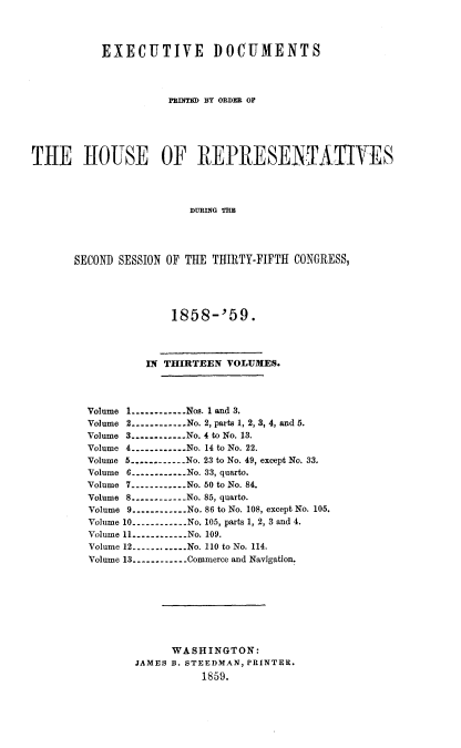 handle is hein.usccsset/usconset20097 and id is 1 raw text is: 



           EXECUTIVE DOCUMENTS



                     PRINTED BY ORDER OF





THE H1OUSE OF REPRESENTATIVES



                         DURING TEE




       SECOND SESSION OF THE THIRTY-FIFTH CONGRESS,


             1858-'59.



         IN THIRTEEN VOLUMES.



Volume 1 ----------- Nos. 1 and 3.
Volume 2 ----------- No. 2, parts 1, 2, 3, 4, and 5.
Volume 3 ----------- No. 4 to No. 13.
Volume 4 ----------- No. 14 to No. 22.
Volume 5 ----------- No. 23 to No. 49, except No. 33.
Volume 6 ----------- No. 33, quarto.
Volume 7 ----------- No. 50 to No. 84.
Volume 8 ----------- No. 85, quarto.
Volume 9 ----------- No. 86 to No. 108, except No. 105.
Volume 10 ----------- No. 105, parts 1, 2, 3 and 4.
Volume 11 ----------- No. 109.
Volume 12 ----------- No. 110 to No. 114.
Volume 13 ----------- Commerce and Navigation.








             WASHINGTON:
        JAMES B. STEEDMAN, PRINTER.
                  1859.


