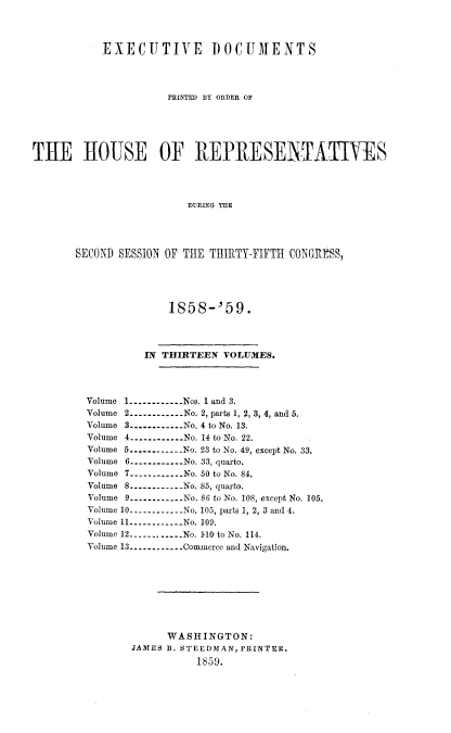 handle is hein.usccsset/usconset20098 and id is 1 raw text is: 



           EXECUTIVE DOCUMENTS




                     PRINTED BY ORDER OF





THE HOUSE OF REPRESENTAIES




                         DURING THE




       SECOND SESSION OF THE TIHIRTY-FIFTH CONGRESS,


             1858-'59.




         IN THIRTEEN VOLUMES.




Volume 1 ----------- Nos. 1 and 3.
Volume 2 ----------- No. 2, parts 1, 2, 3, 4, and 5.
Volume 3 ----------- No. 4 to No. 13.
Volume 4 ----------- No. 14 to No. 22.
Volume 5 ----------- No. 23 to No. 49, except No. 33.
Volume 6 ----------- No. 33, quarto.
Volume 7 ----------- No. 50 to No. 84.
Volume 8 ----------- No. 85, quarto.
Volume 9 ----------- No. 86 to No. 108, except No. 105.
Volume 10 ----------- No. 105, parts 1, 2, 3 and 4.
Volume 11 ----------- No. 109.
Volume 12 ----------- No. 1-10 to No. 114.
Volume 13 ----------- Commerce and Navigation.








             WASHINGTON:
       JAMES B. STEEDMAN, PRINTER.
                  1859.


