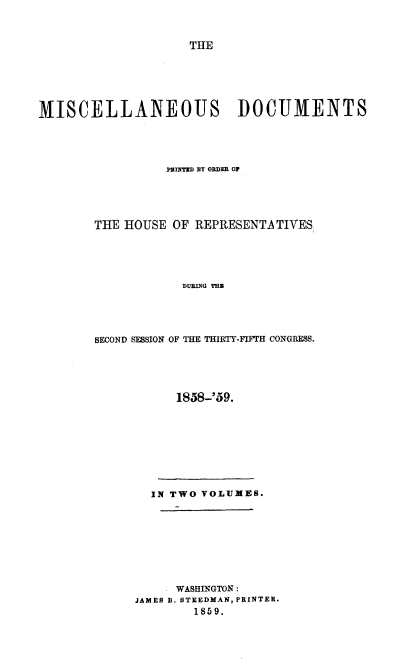 handle is hein.usccsset/usconset20104 and id is 1 raw text is: 



                    THE






MISCELLANEOUS DOCUMENTS





                 INmT]mD BY ORDER OF





       THE HOUSE OF REPRESENTATIVES,





                   DURING THU





       SECOND SESSION OF THE THIRTY-FIFriT CONGRESS.


      1858-'59.









  IN TWO VOLUMES.









      WASHINGTON:
JAMES B. STEEDMAN, PRINTER.
        1859.


