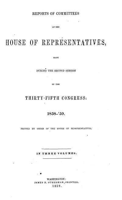 handle is hein.usccsset/usconset20106 and id is 1 raw text is: 



            REPORTS OF COMMITTEES




                     OF THE





HOUSE      OF   REPRESENTATIVES,




                      MAIDE


     DURING THE SECOND SESSION




            OF TBtE




THIRTY-FIFTH CONGRESS:


            1858-'59.




PRINTED BY ORDER OF THE HOUSE OF REPRESENTATIVES.








       IN THREE VOLUMES.








            WASHINGTON:
      JAMES B. STEEDMAN, PRINTER.
               1859.


