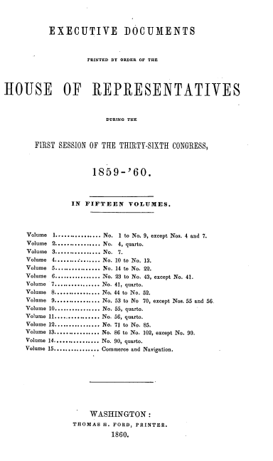 handle is hein.usccsset/usconset20120 and id is 1 raw text is: 



           EXECUTIVE DOCUMENTS



                    PRINTED BY ORDER OF THE




HOUSE OF REPRESENTATIVES



                        DURING THE



       FIRST SESSION OF THE THIIRTY-SIXTH CONGRESS,



                     1859-'60.



                IN FIFTEEN VOLUMES.




     Volume I ................ No. 1 to No. 9, except Nos. 4 and 7.
     Volume 2 ................ No. 4, quarto.
     Volume 3 ................ No. 7.
     Volume    4 ........ ; ....... No. 10 to No. 13.
     Volume    5 ................ No. 14 to No. 22.
     Volume    6 ................ No. 23 to No. 43, except No. 41.
     Volume 7 ................ No. 41, quarto.
     Volume 8 ................ No. 44 to No. 52.
     Volume 9 ................ No. 53 to No 70, except Nos. 55 and 56
     Volume 10 ................ No. 55, quarto.
     Volume 11 ................ No. 56, quarto.
     Volume 12 ................ No. 71 to No. 85.
     Volume 13 ................ No. 86 to No. 102, except No. 90.
     Volume 14 ................ No. 90, quarto.
     Volume 15 ................ Commerce and Navigation.









                    WASHINGTON:
                THOMAS H. FORD, PRINTER.

                         1860.


