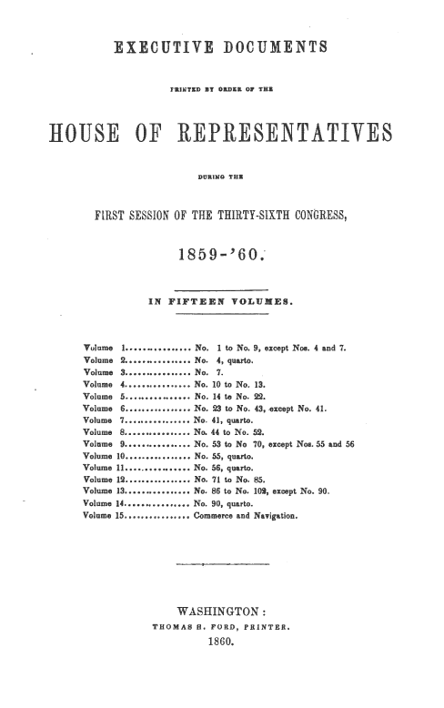 handle is hein.usccsset/usconset20121 and id is 1 raw text is: 



           EXE CUTIVE DOCUMENTS



                    FRJMTED BY OR13ZK OF THE




HOUSE OF REPRESENT.ATIVES



                        DURING THT



       FIRST SESSION OF THE THIRTY-SIXTH CONGRESS,


     1859-'60.



IN FIFTEEN VOLUMES.


Volume
Volume
Volume
Volume
Volme
Volume


1 ................ No. I t No 9, 9excptN      . 4 and 7.


2 ................ No. 4, quarto.
3 ................ No. 7.
4 ................ No. 10 to No. 13.
5 ............... No. 14 to No. 23,
......... No. 23 to No. 43,


Volume 7 ................ No. 41, quarto.
Volume 8 ................ No. 44 to No.
Volume9 ................ No. 53 t No
VouIme 10 ................ No. 55, quarto.
Volume 11 ................ No. 56, quaD.
Volume 12 ................ No. 71 to No.
Volume 13 ................ No. 86 to No.
Volume 14 ................ No. 90, quarto.


except No. 41.


52.
70, except Nos. 55




102, except No. 90.


Volume 15 ................ Commerce and Navigation.


    WASHINGTON:
THOMAS f. FORD, PRINTER,
         1860o.


and 56


