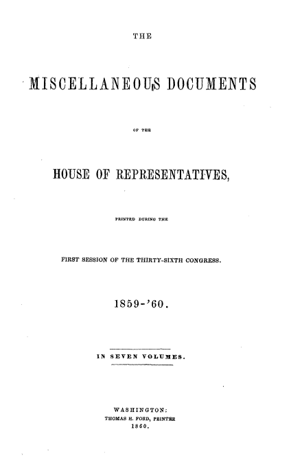handle is hein.usccsset/usconset20122 and id is 1 raw text is: 



                   THE






MISCELLANEOUS DOCUMENTS





                   OF THE






    HOUSE   OF  REPRESENTATIVES,


          PRINTED DURING THE





FIRST SESSION OF THE THIRTY-SIXTH CONGRESS.






          1859-'60.






      11i SEVEN VOLUMES.







         WASHINGTON:
         THOMAS H. FORD, PRINTER
             1860.


