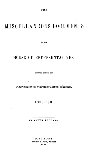 handle is hein.usccsset/usconset20123 and id is 1 raw text is: 


THE


MISCELLANEOUS DOCUMENTS






                   OF THE






    HOUSE OF REPRESENTATIVES,


          PRINTED DURING THE





FIRST SESSION OF THE THIRTY-SIXTH CONGRESS.






          1859-'60.







      IN SEVEN VOLUMES.







          WASHINGTON:
        THOMAS H. FORD, PRINTER
             1860.



