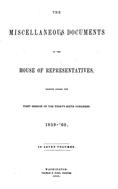 handle is hein.usccsset/usconset20124 and id is 1 raw text is: 


THE


MISCELLANEOUS DOCUMENTS





                   OF THE






    HOUSE OF REPRESENTATIVES,


          PRINTED DURING THE





FIRST SESSION OF THE THIRTY-SIXTH CONGRESS.






          1859-'60.







      IN SEVEN VOLUMES.







         WASHINGTON:
         THOMAS H. FORD, PRINTER
             1860.


