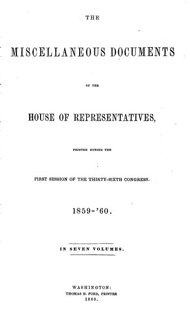 handle is hein.usccsset/usconset20125 and id is 1 raw text is: 


THE


MISCELLANEOUS DOCUMENTS





                   OF THE






    HOUSE OF REPRESENTATIVES,


          PRINTED DURING THE





FIRST SESSION OF THE THIRTY-SIXTH CONGRESS.






         1859-' 60.







      IN SEVEN VOLUMES.







         WASHINGTON:
         THOMAS H. FORD, PRINTER
             1860.


